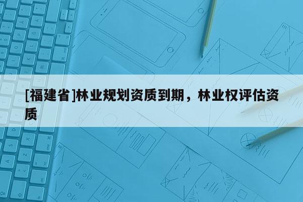 [福建省]林業(yè)規(guī)劃資質(zhì)到期，林業(yè)權(quán)評(píng)估資質(zhì)