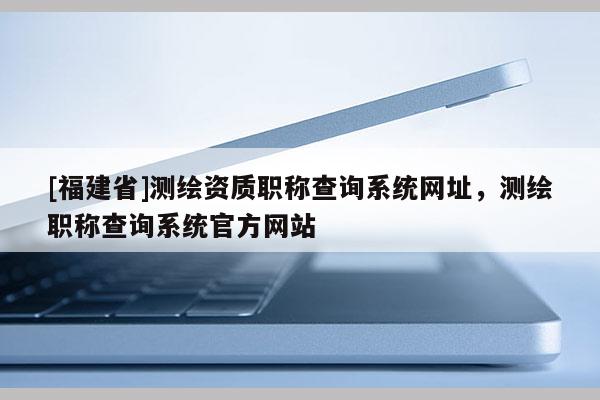 [福建省]測繪資質(zhì)職稱查詢系統(tǒng)網(wǎng)址，測繪職稱查詢系統(tǒng)官方網(wǎng)站