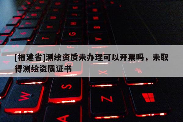 [福建省]測繪資質(zhì)未辦理可以開票嗎，未取得測繪資質(zhì)證書