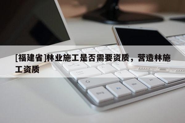[福建省]林業(yè)施工是否需要資質(zhì)，營(yíng)造林施工資質(zhì)