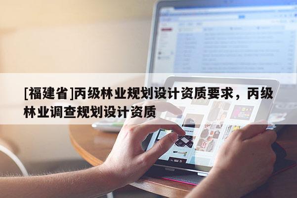 [福建省]丙級(jí)林業(yè)規(guī)劃設(shè)計(jì)資質(zhì)要求，丙級(jí)林業(yè)調(diào)查規(guī)劃設(shè)計(jì)資質(zhì)