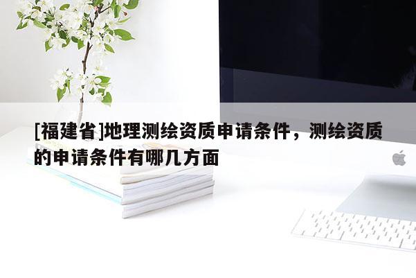 [福建省]地理測繪資質(zhì)申請條件，測繪資質(zhì)的申請條件有哪幾方面