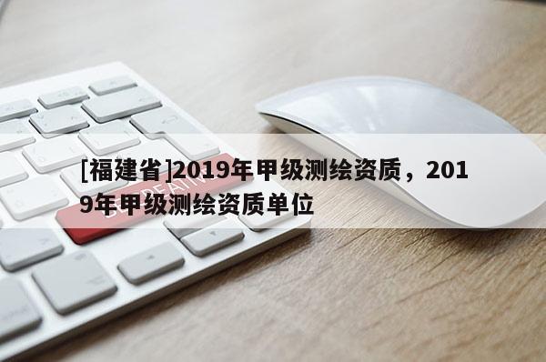 [福建省]2019年甲級(jí)測(cè)繪資質(zhì)，2019年甲級(jí)測(cè)繪資質(zhì)單位