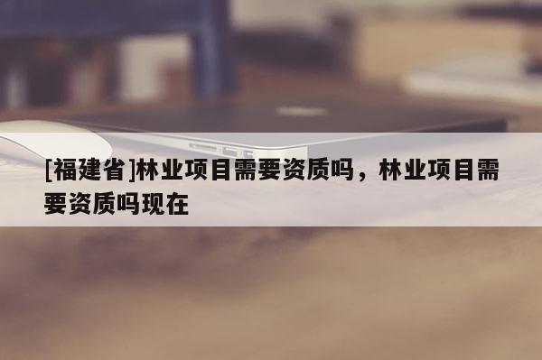 [福建省]林業(yè)項目需要資質嗎，林業(yè)項目需要資質嗎現(xiàn)在