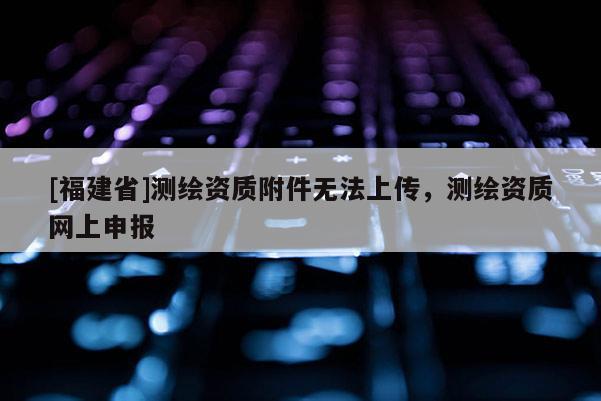 [福建省]測繪資質(zhì)附件無法上傳，測繪資質(zhì)網(wǎng)上申報