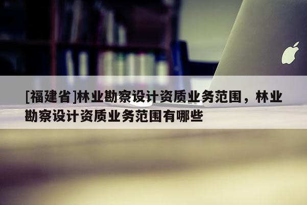 [福建省]林業(yè)勘察設(shè)計資質(zhì)業(yè)務(wù)范圍，林業(yè)勘察設(shè)計資質(zhì)業(yè)務(wù)范圍有哪些