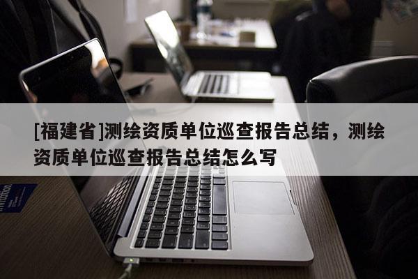 [福建省]測繪資質單位巡查報告總結，測繪資質單位巡查報告總結怎么寫