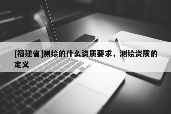 [福建省]測繪的什么資質(zhì)要求，測繪資質(zhì)的定義