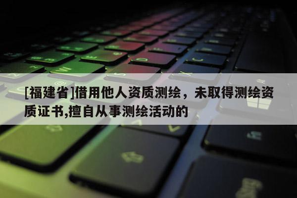 [福建省]借用他人資質(zhì)測繪，未取得測繪資質(zhì)證書,擅自從事測繪活動的