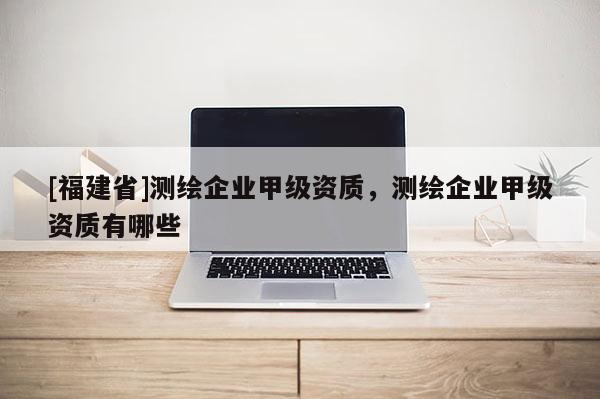[福建省]測繪企業(yè)甲級資質(zhì)，測繪企業(yè)甲級資質(zhì)有哪些