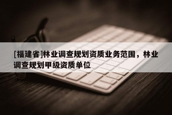 [福建省]林業(yè)調查規(guī)劃資質業(yè)務范圍，林業(yè)調查規(guī)劃甲級資質單位