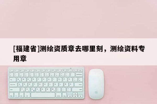 [福建省]測繪資質(zhì)章去哪里刻，測繪資料專用章