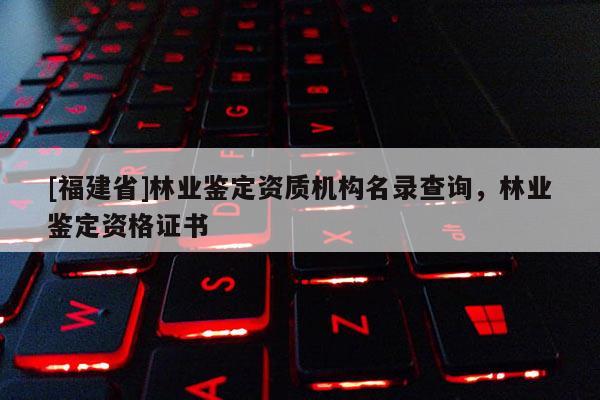 [福建省]林業(yè)鑒定資質(zhì)機(jī)構(gòu)名錄查詢，林業(yè)鑒定資格證書(shū)