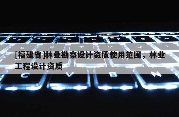 [福建省]林業(yè)勘察設(shè)計資質(zhì)使用范圍，林業(yè)工程設(shè)計資質(zhì)