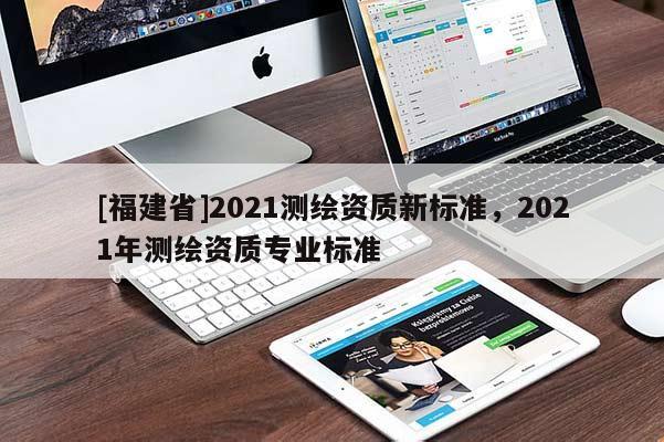 [福建省]2021測繪資質(zhì)新標(biāo)準(zhǔn)，2021年測繪資質(zhì)專業(yè)標(biāo)準(zhǔn)