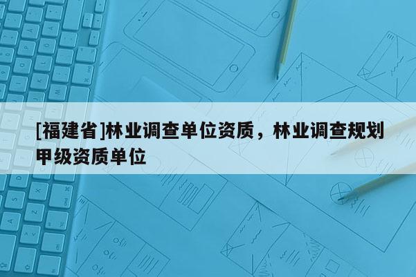 [福建省]林業(yè)調查單位資質，林業(yè)調查規(guī)劃甲級資質單位