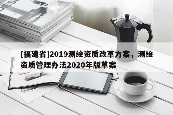 [福建省]2019測繪資質(zhì)改革方案，測繪資質(zhì)管理辦法2020年版草案