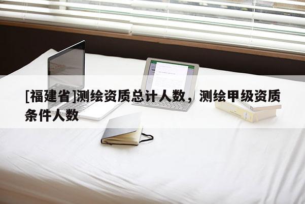 [福建省]測(cè)繪資質(zhì)總計(jì)人數(shù)，測(cè)繪甲級(jí)資質(zhì)條件人數(shù)