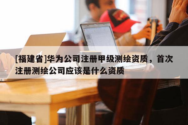 [福建省]華為公司注冊(cè)甲級(jí)測(cè)繪資質(zhì)，首次注冊(cè)測(cè)繪公司應(yīng)該是什么資質(zhì)