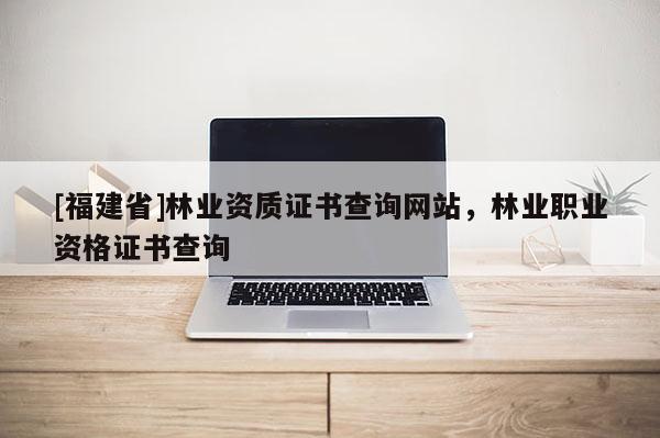 [福建省]林業(yè)資質(zhì)證書查詢網(wǎng)站，林業(yè)職業(yè)資格證書查詢