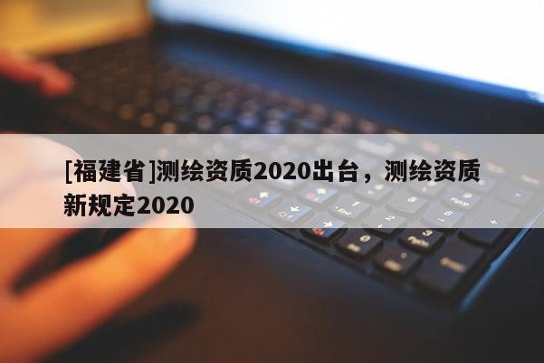 [福建省]測(cè)繪資質(zhì)2020出臺(tái)，測(cè)繪資質(zhì)新規(guī)定2020