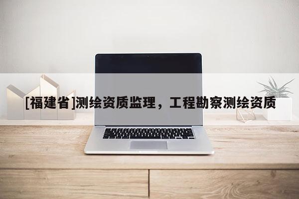 [福建省]測(cè)繪資質(zhì)監(jiān)理，工程勘察測(cè)繪資質(zhì)