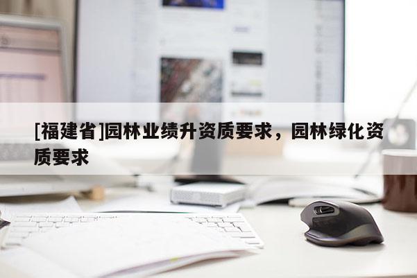 [福建省]園林業(yè)績升資質(zhì)要求，園林綠化資質(zhì)要求
