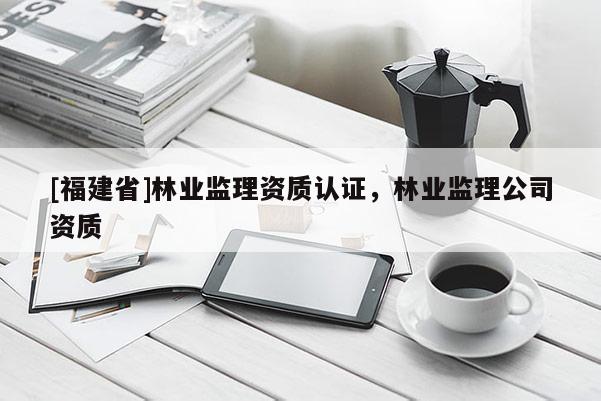 [福建省]林業(yè)監(jiān)理資質(zhì)認證，林業(yè)監(jiān)理公司資質(zhì)