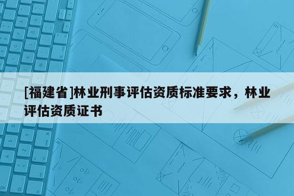 [福建省]林業(yè)刑事評(píng)估資質(zhì)標(biāo)準(zhǔn)要求，林業(yè)評(píng)估資質(zhì)證書(shū)