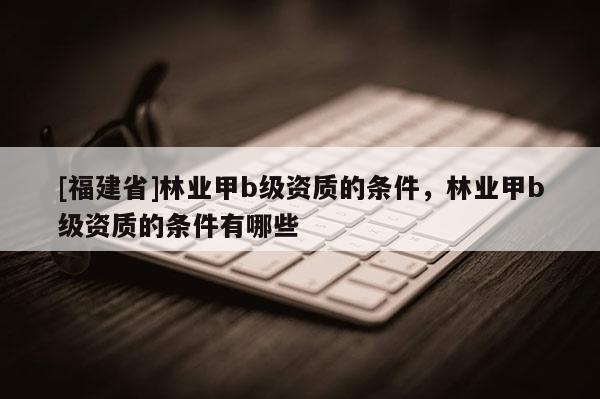 [福建省]林業(yè)甲b級(jí)資質(zhì)的條件，林業(yè)甲b級(jí)資質(zhì)的條件有哪些