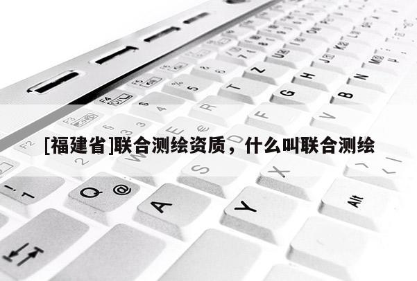 [福建省]聯(lián)合測繪資質(zhì)，什么叫聯(lián)合測繪