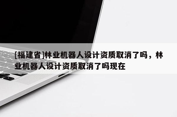 [福建省]林業(yè)機(jī)器人設(shè)計(jì)資質(zhì)取消了嗎，林業(yè)機(jī)器人設(shè)計(jì)資質(zhì)取消了嗎現(xiàn)在