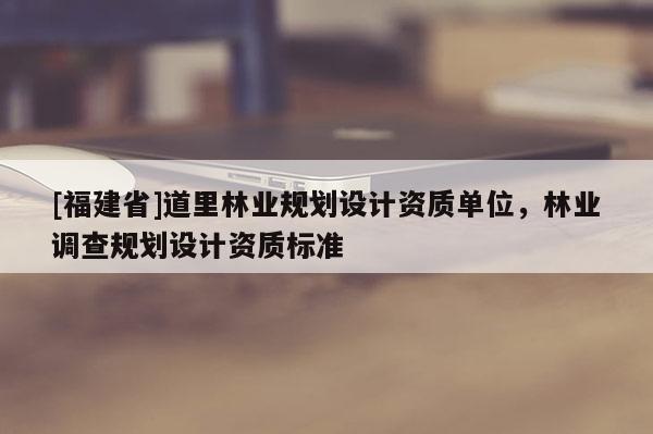 [福建省]道里林業(yè)規(guī)劃設(shè)計(jì)資質(zhì)單位，林業(yè)調(diào)查規(guī)劃設(shè)計(jì)資質(zhì)標(biāo)準(zhǔn)