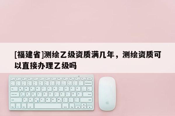 [福建省]測繪乙級(jí)資質(zhì)滿幾年，測繪資質(zhì)可以直接辦理乙級(jí)嗎