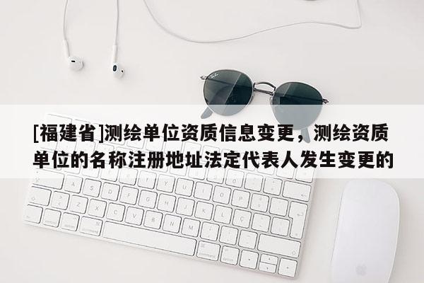 [福建省]測(cè)繪單位資質(zhì)信息變更，測(cè)繪資質(zhì)單位的名稱(chēng)注冊(cè)地址法定代表人發(fā)生變更的