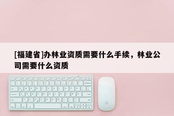 [福建省]辦林業(yè)資質(zhì)需要什么手續(xù)，林業(yè)公司需要什么資質(zhì)
