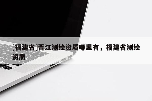 [福建省]晉江測(cè)繪資質(zhì)哪里有，福建省測(cè)繪資質(zhì)