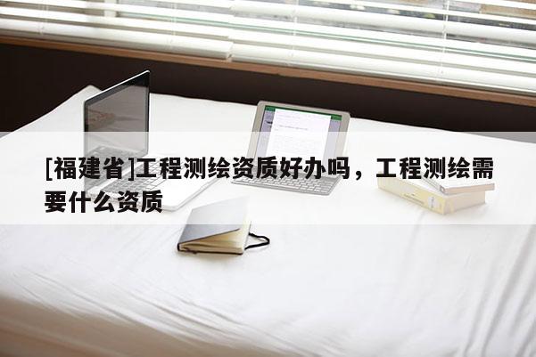 [福建省]工程測繪資質(zhì)好辦嗎，工程測繪需要什么資質(zhì)
