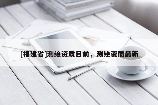 [福建省]測繪資質(zhì)目前，測繪資質(zhì)最新