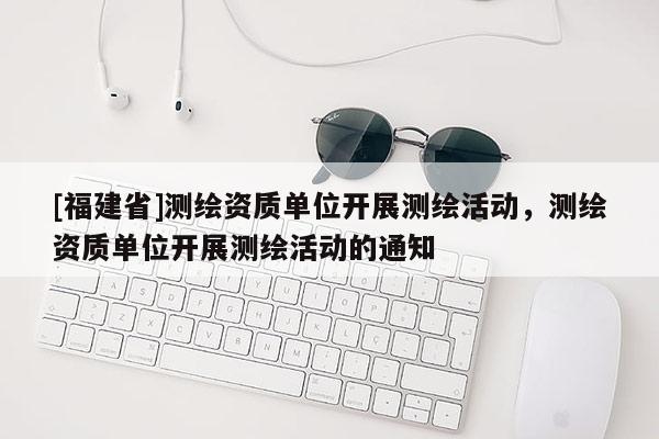 [福建省]測(cè)繪資質(zhì)單位開(kāi)展測(cè)繪活動(dòng)，測(cè)繪資質(zhì)單位開(kāi)展測(cè)繪活動(dòng)的通知