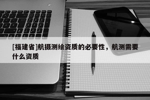[福建省]航攝測繪資質(zhì)的必要性，航測需要什么資質(zhì)