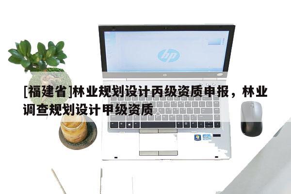 [福建省]林業(yè)規(guī)劃設(shè)計丙級資質(zhì)申報，林業(yè)調(diào)查規(guī)劃設(shè)計甲級資質(zhì)