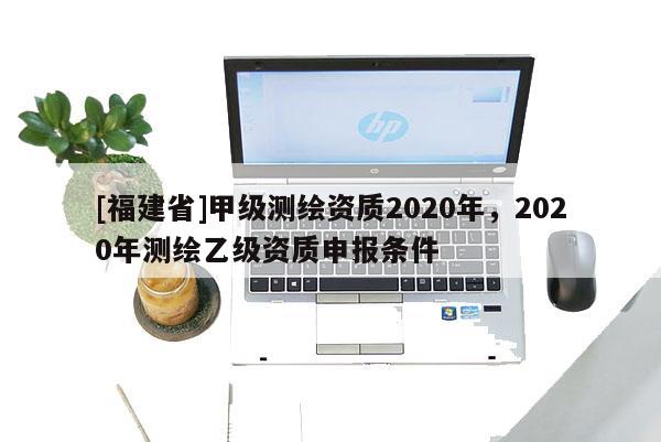 [福建省]甲級測繪資質(zhì)2020年，2020年測繪乙級資質(zhì)申報條件