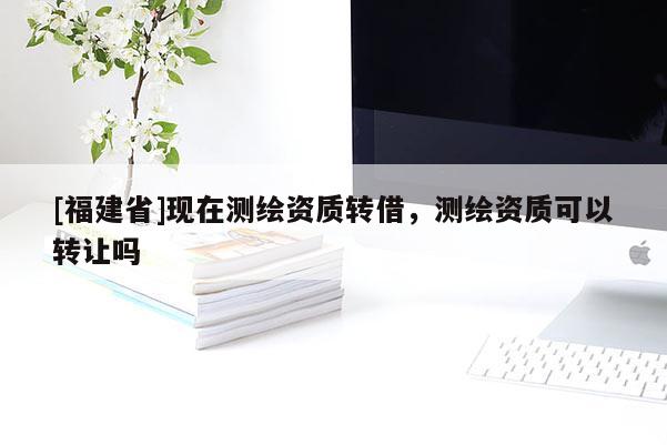 [福建省]現(xiàn)在測繪資質(zhì)轉(zhuǎn)借，測繪資質(zhì)可以轉(zhuǎn)讓嗎