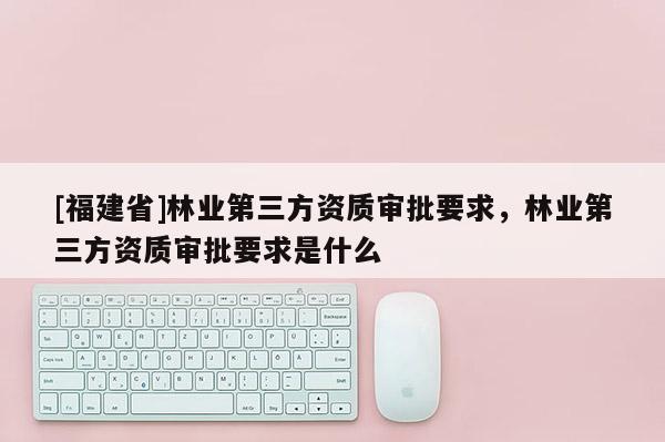 [福建省]林業(yè)第三方資質(zhì)審批要求，林業(yè)第三方資質(zhì)審批要求是什么