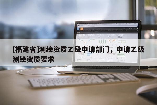 [福建省]測(cè)繪資質(zhì)乙級(jí)申請(qǐng)部門，申請(qǐng)乙級(jí)測(cè)繪資質(zhì)要求