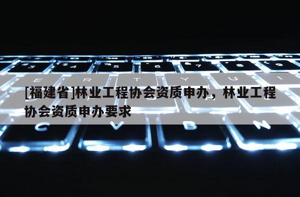 [福建省]林業(yè)工程協(xié)會資質(zhì)申辦，林業(yè)工程協(xié)會資質(zhì)申辦要求