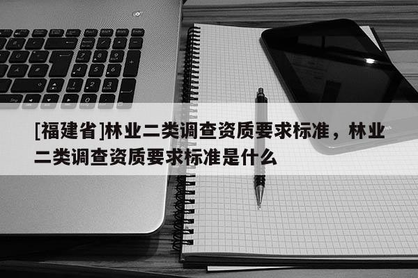 [福建省]林業(yè)二類調(diào)查資質(zhì)要求標(biāo)準(zhǔn)，林業(yè)二類調(diào)查資質(zhì)要求標(biāo)準(zhǔn)是什么