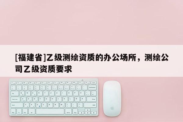 [福建省]乙級(jí)測(cè)繪資質(zhì)的辦公場(chǎng)所，測(cè)繪公司乙級(jí)資質(zhì)要求