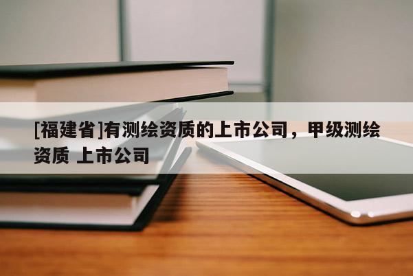 [福建省]有測繪資質(zhì)的上市公司，甲級測繪資質(zhì) 上市公司